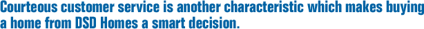 Courteous customer service is another characteristic which makes buying a home from DSD Homes a smart decision.